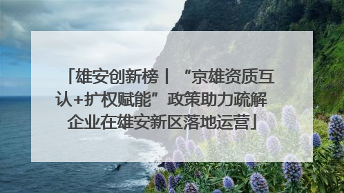 雄安创新榜丨“京雄资质互认+扩权赋能”政策助力疏解企业在雄安新区落地运营